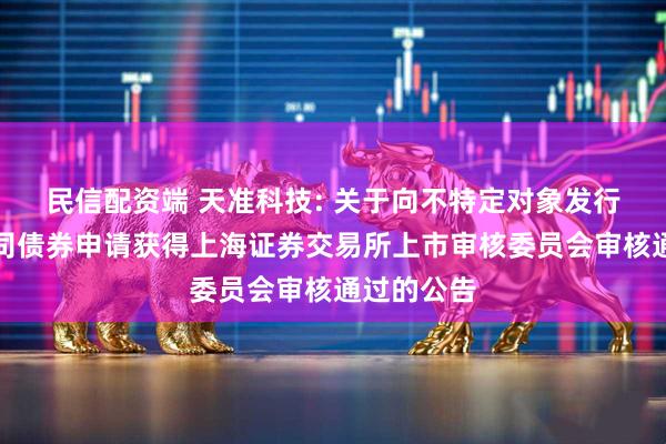 民信配资端 天准科技: 关于向不特定对象发行可转换公司债券申请获得上海证券交易所上市审核委员会审核通过的公告