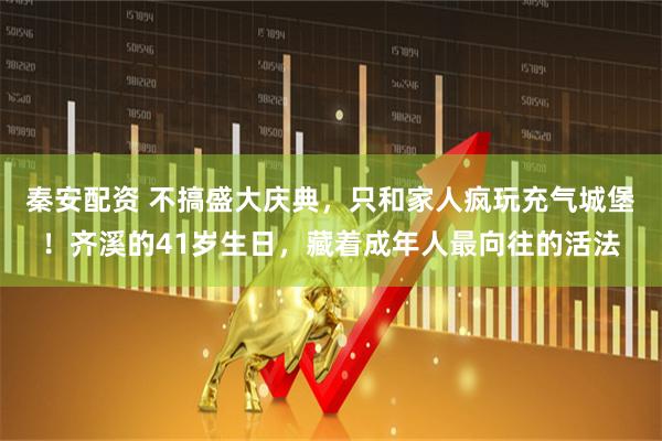 秦安配资 不搞盛大庆典，只和家人疯玩充气城堡！齐溪的41岁生日，藏着成年人最向往的活法