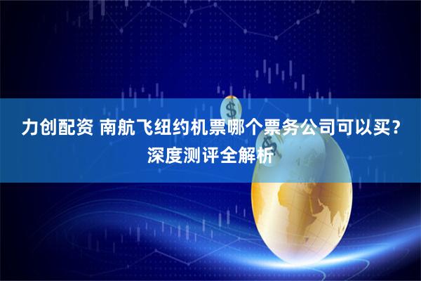 力创配资 南航飞纽约机票哪个票务公司可以买？深度测评全解析
