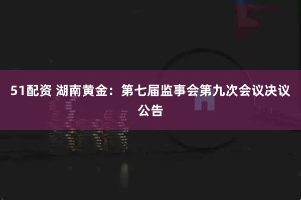 51配资 湖南黄金：第七届监事会第九次会议决议公告