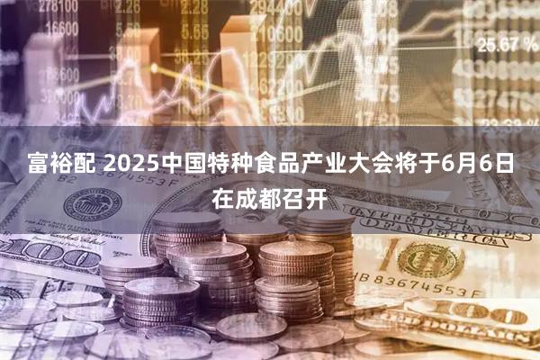 富裕配 2025中国特种食品产业大会将于6月6日在成都召开