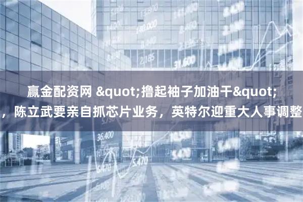 赢金配资网 &quot;撸起袖子加油干&quot;，陈立武要亲自抓芯片业务，英特尔迎重大人事调整