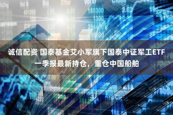 诚信配资 国泰基金艾小军旗下国泰中证军工ETF一季报最新持仓，重仓中国船舶