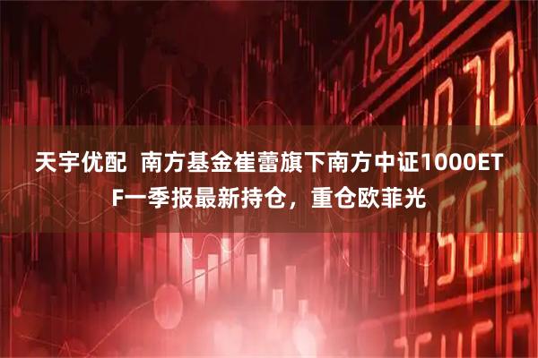 天宇优配  南方基金崔蕾旗下南方中证1000ETF一季报最新持仓，重仓欧菲光