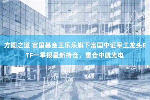 方圆之道 富国基金王乐乐旗下富国中证军工龙头ETF一季报最新持仓，重仓中航光电