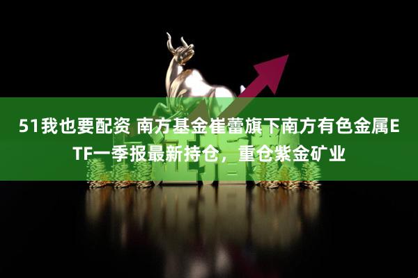 51我也要配资 南方基金崔蕾旗下南方有色金属ETF一季报最新持仓，重仓紫金矿业