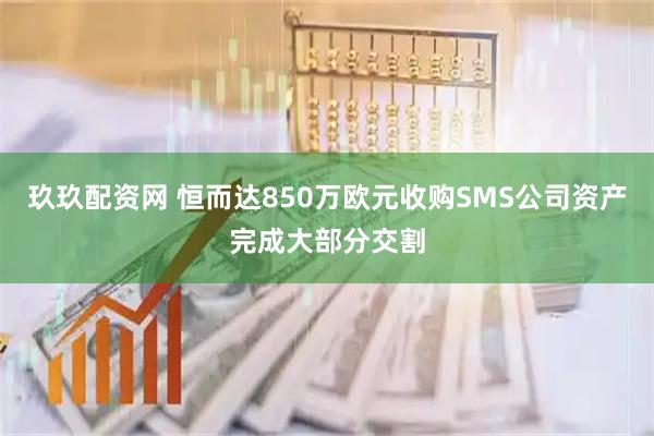 玖玖配资网 恒而达850万欧元收购SMS公司资产完成大部分交割