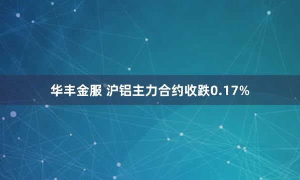 华丰金服 沪铝主力合约收跌0.17%