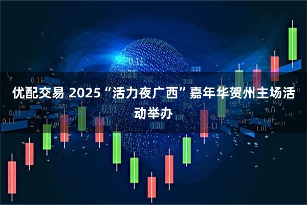 优配交易 2025“活力夜广西”嘉年华贺州主场活动举办