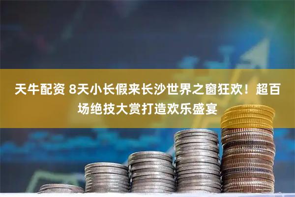 天牛配资 8天小长假来长沙世界之窗狂欢！超百场绝技大赏打造欢乐盛宴