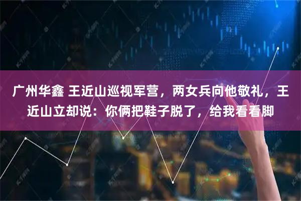 广州华鑫 王近山巡视军营，两女兵向他敬礼，王近山立却说：你俩把鞋子脱了，给我看看脚