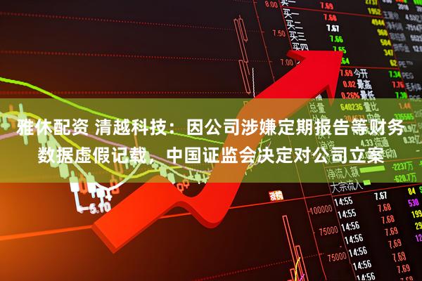 雅休配资 清越科技：因公司涉嫌定期报告等财务数据虚假记载，中国证监会决定对公司立案