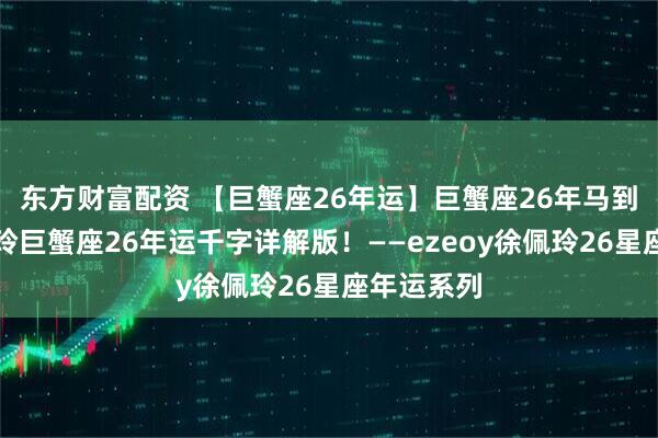 东方财富配资 【巨蟹座26年运】巨蟹座26年马到功成！佩玲巨蟹座26年运千字详解版！——ezeoy徐佩玲26星座年运系列