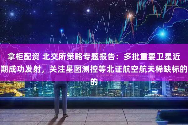 拿柜配资 北交所策略专题报告：多批重要卫星近期成功发射，关注星图测控等北证航空航天稀缺标的