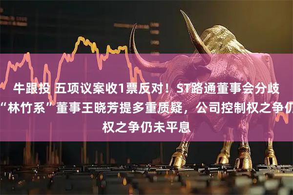 牛跟投 五项议案收1票反对！ST路通董事会分歧公开：“林竹系”董事王晓芳提多重质疑，公司控制权之争仍未平息
