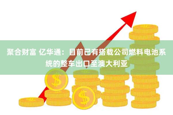 聚合财富 亿华通：目前已有搭载公司燃料电池系统的整车出口至澳大利亚