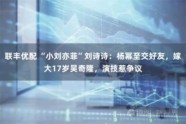 联丰优配 “小刘亦菲”刘诗诗：杨幂至交好友，嫁大17岁吴奇隆，演技惹争议