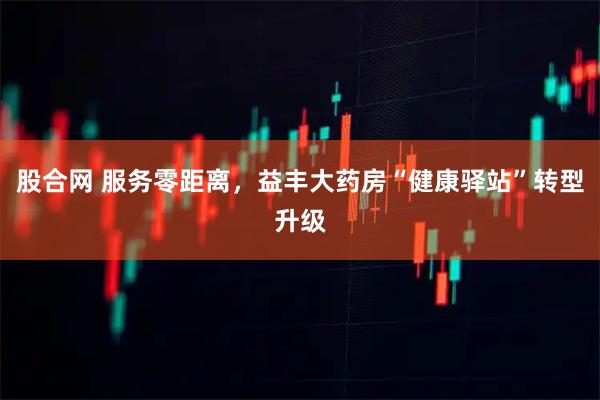 股合网 服务零距离，益丰大药房“健康驿站”转型升级